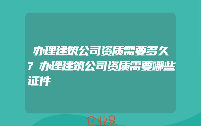 办理建筑公司资质需要多久?办理建筑公司资质需要哪些证件