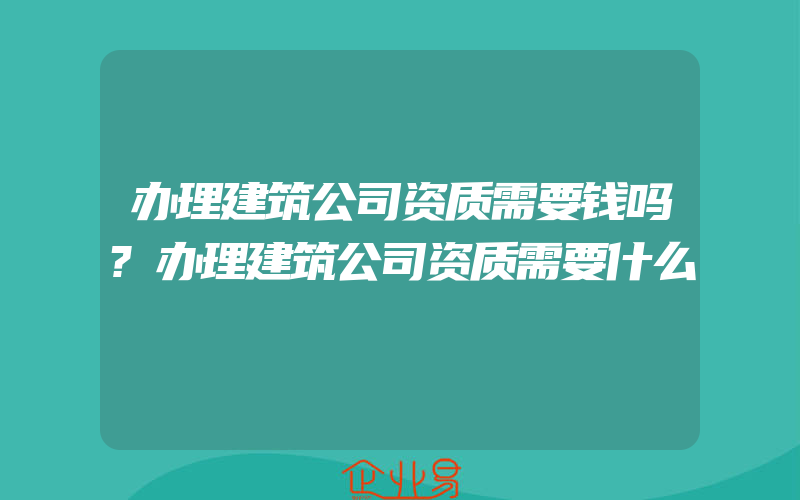 办理建筑公司资质需要钱吗?办理建筑公司资质需要什么