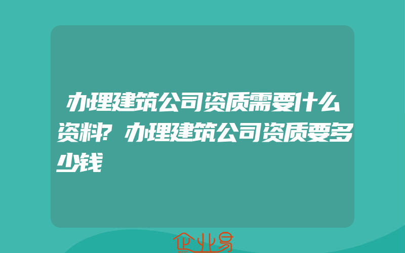 办理建筑公司资质需要什么资料?办理建筑公司资质要多少钱