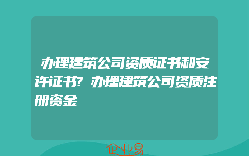 办理建筑公司资质证书和安许证书?办理建筑公司资质注册资金