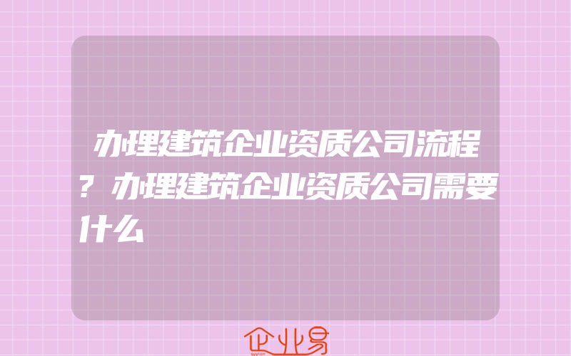 办理建筑企业资质公司流程?办理建筑企业资质公司需要什么