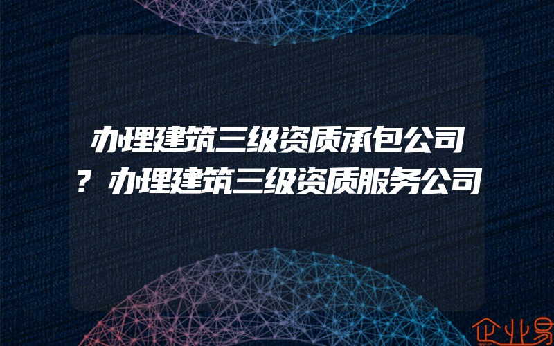 办理建筑三级资质承包公司?办理建筑三级资质服务公司