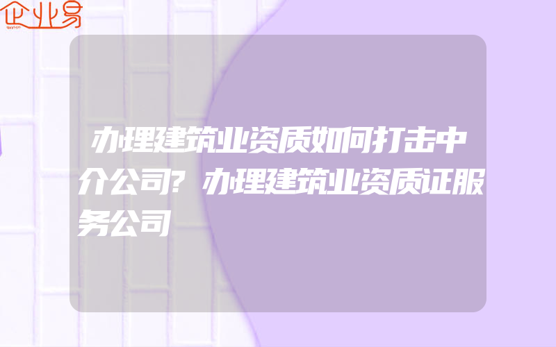 办理建筑业资质如何打击中介公司?办理建筑业资质证服务公司