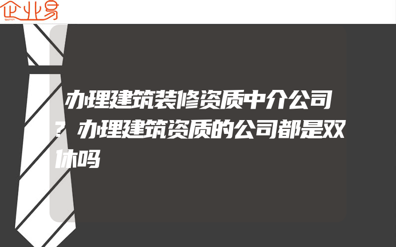 办理建筑装修资质中介公司?办理建筑资质的公司都是双休吗