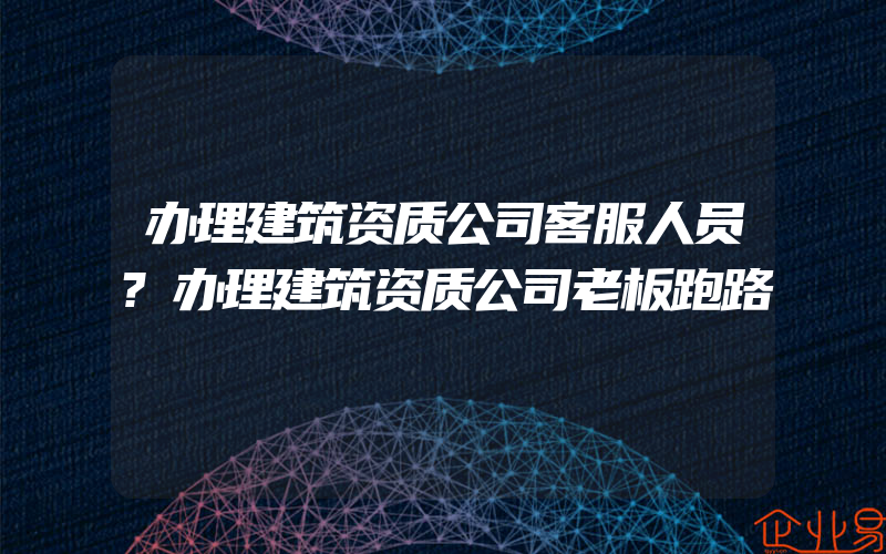 办理建筑资质公司客服人员?办理建筑资质公司老板跑路