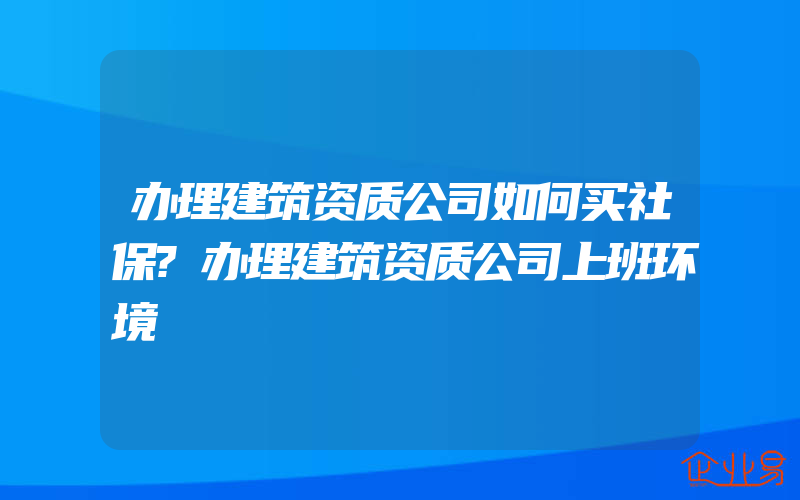 办理建筑资质公司如何买社保?办理建筑资质公司上班环境