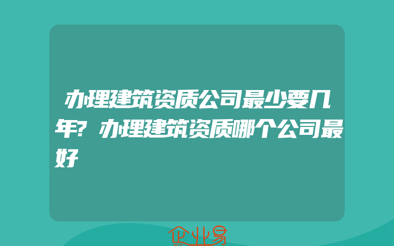 办理建筑资质公司最少要几年?办理建筑资质哪个公司最好