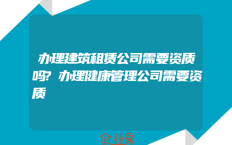 办理建筑租赁公司需要资质吗?办理健康管理公司需要资质