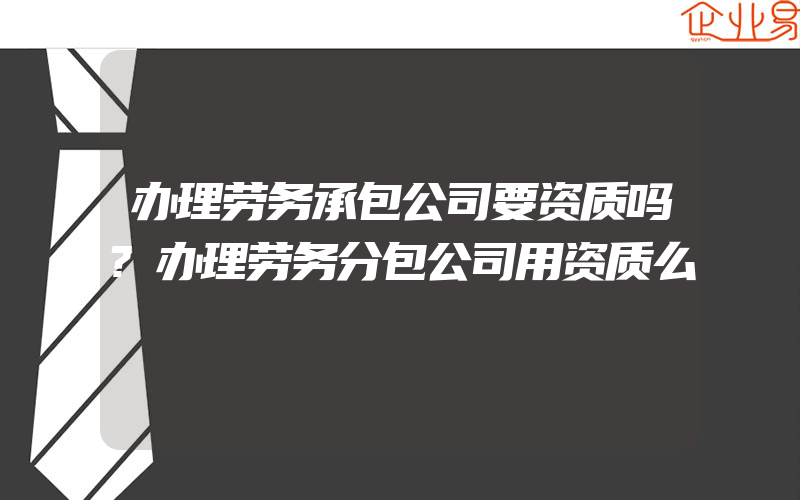 办理劳务承包公司要资质吗?办理劳务分包公司用资质么