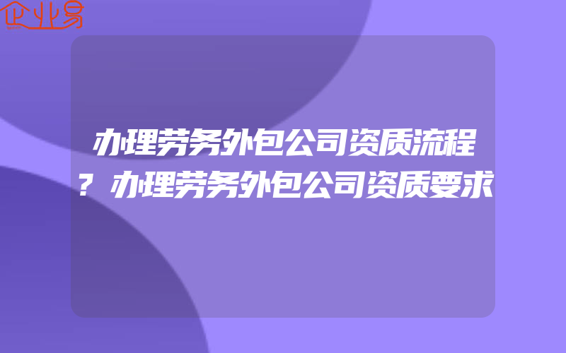 办理劳务外包公司资质流程?办理劳务外包公司资质要求