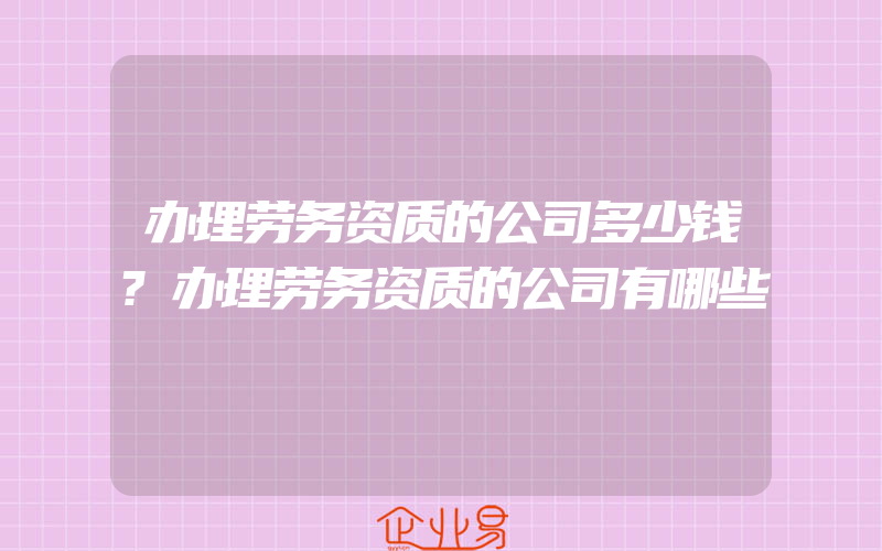 办理劳务资质的公司多少钱?办理劳务资质的公司有哪些