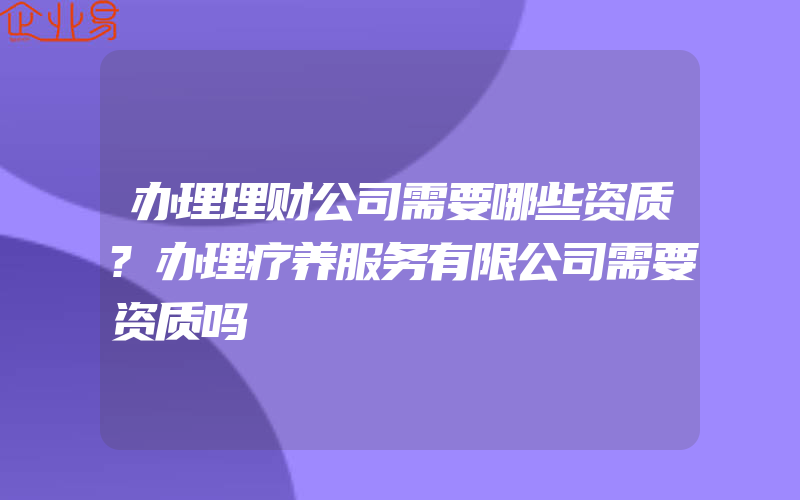 办理理财公司需要哪些资质?办理疗养服务有限公司需要资质吗