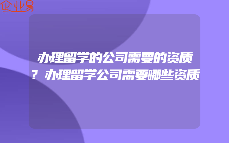 办理留学的公司需要的资质?办理留学公司需要哪些资质