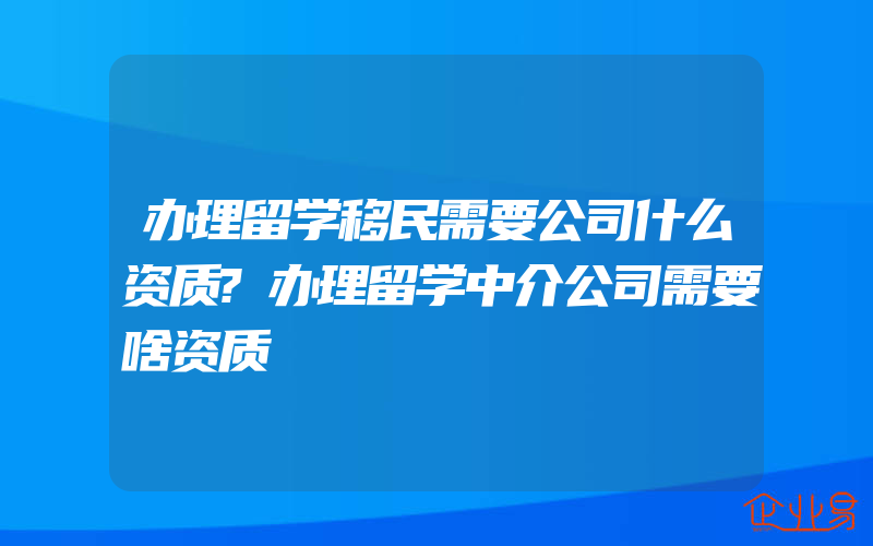 办理留学移民需要公司什么资质?办理留学中介公司需要啥资质