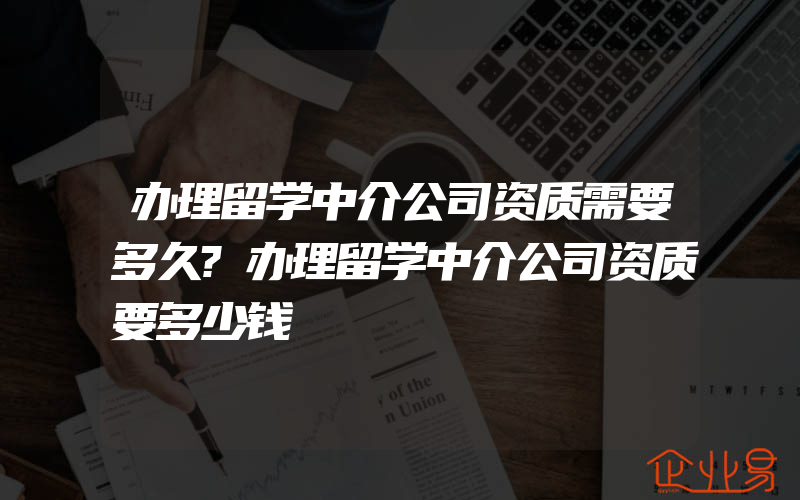 办理留学中介公司资质需要多久?办理留学中介公司资质要多少钱