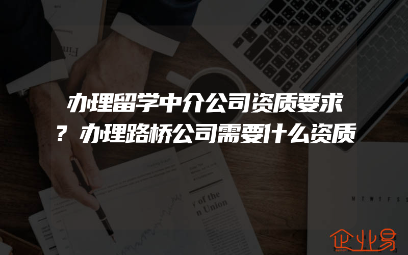 办理留学中介公司资质要求?办理路桥公司需要什么资质