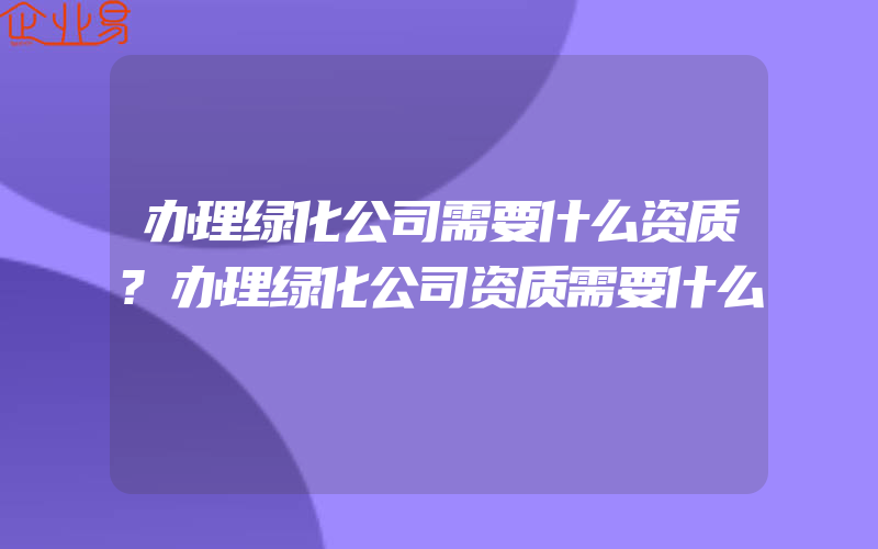 办理绿化公司需要什么资质?办理绿化公司资质需要什么