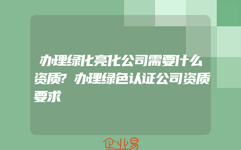 办理绿化亮化公司需要什么资质?办理绿色认证公司资质要求