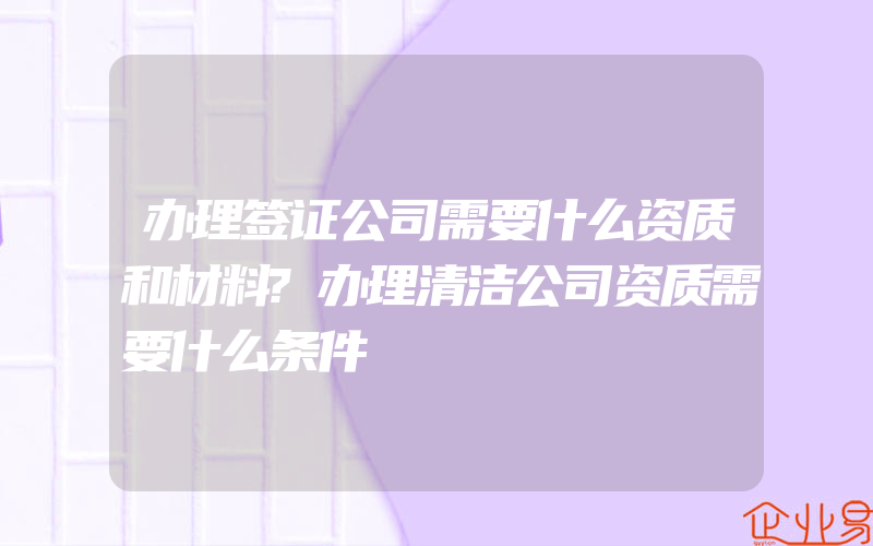 办理签证公司需要什么资质和材料?办理清洁公司资质需要什么条件