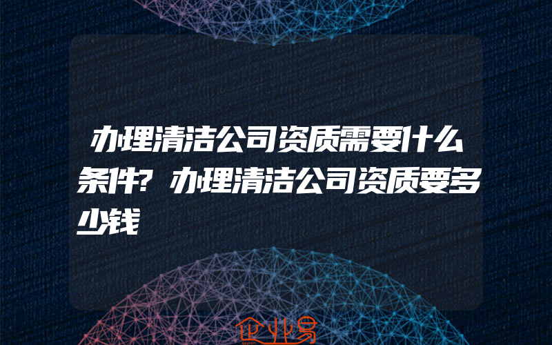 办理清洁公司资质需要什么条件?办理清洁公司资质要多少钱