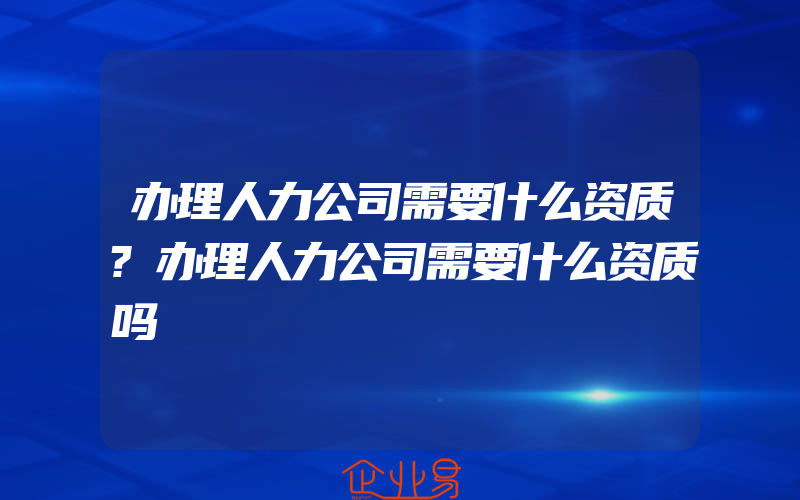 办理人力公司需要什么资质?办理人力公司需要什么资质吗