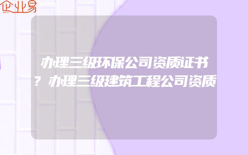 办理三级环保公司资质证书?办理三级建筑工程公司资质