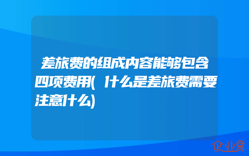 差旅费的组成内容能够包含四项费用(什么是差旅费需要注意什么)