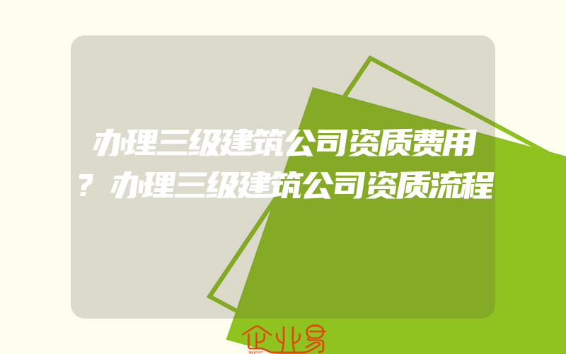 办理三级建筑公司资质费用?办理三级建筑公司资质流程