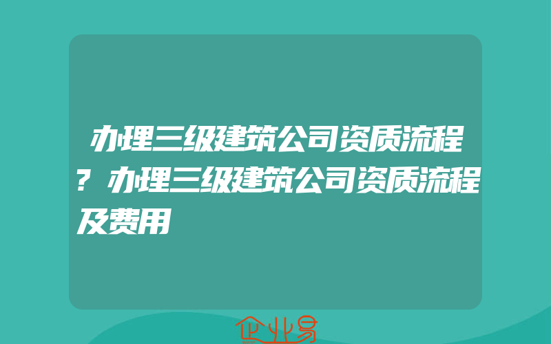 办理三级建筑公司资质流程?办理三级建筑公司资质流程及费用