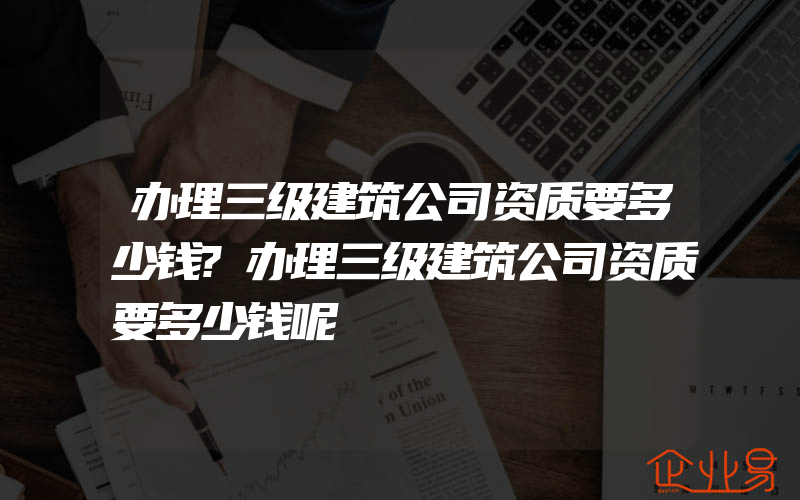 办理三级建筑公司资质要多少钱?办理三级建筑公司资质要多少钱呢