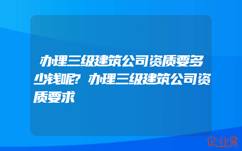 办理三级建筑公司资质要多少钱呢?办理三级建筑公司资质要求