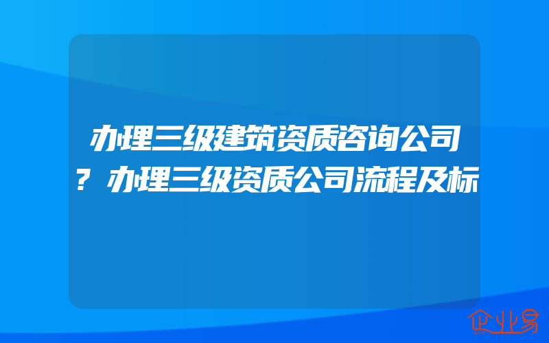 办理三级建筑资质咨询公司?办理三级资质公司流程及标