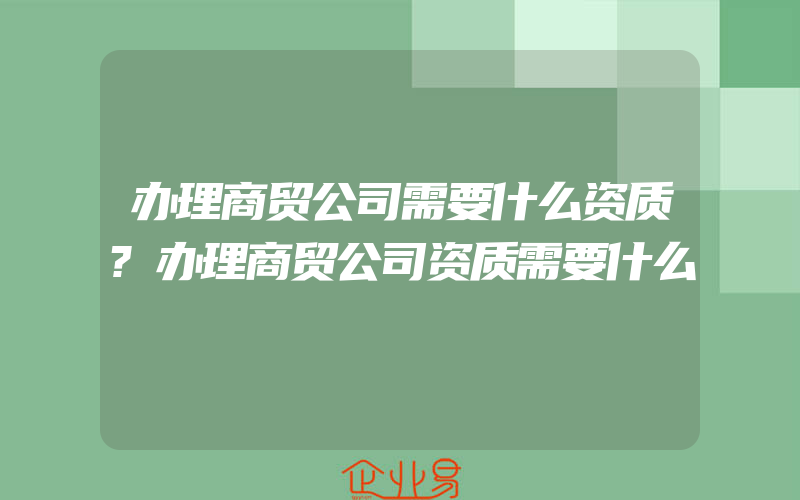 办理商贸公司需要什么资质?办理商贸公司资质需要什么