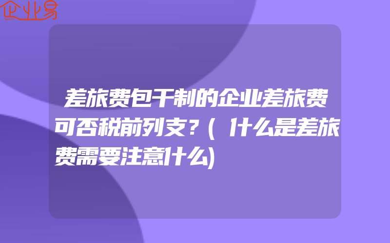 差旅费包干制的企业差旅费可否税前列支？(什么是差旅费需要注意什么)