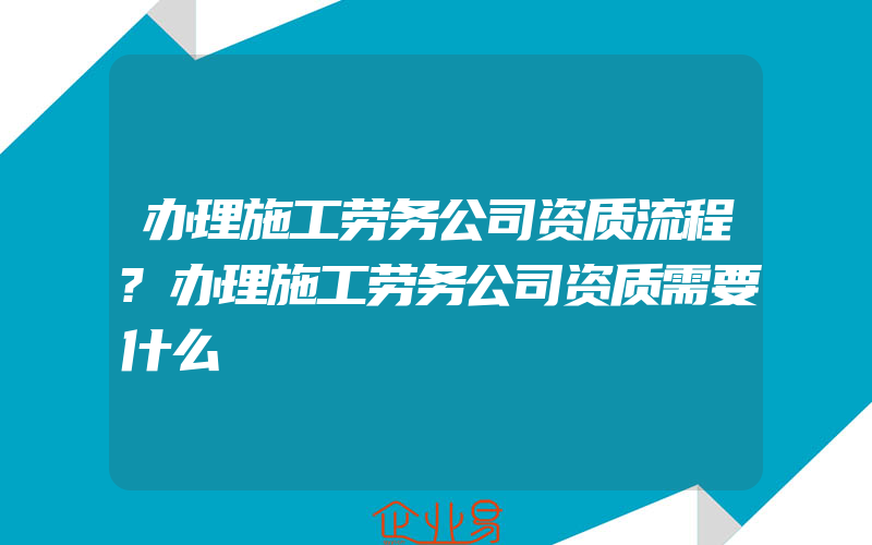 办理施工劳务公司资质流程?办理施工劳务公司资质需要什么