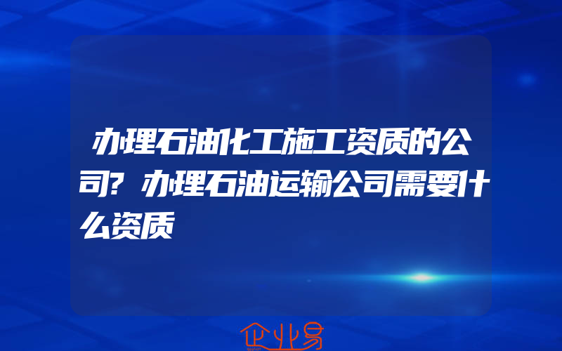 办理石油化工施工资质的公司?办理石油运输公司需要什么资质