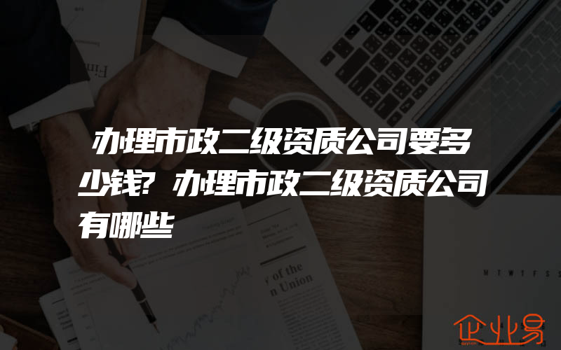 办理市政二级资质公司要多少钱?办理市政二级资质公司有哪些