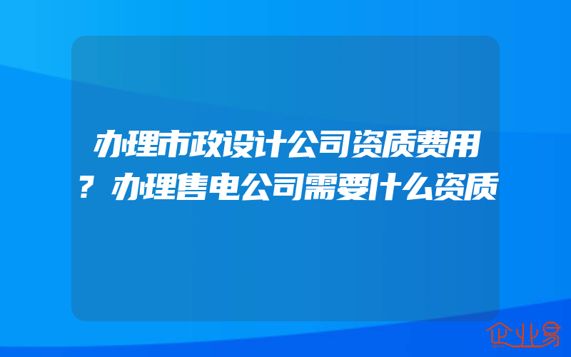 办理市政设计公司资质费用?办理售电公司需要什么资质