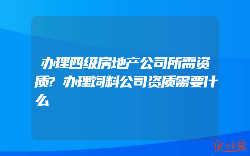 办理四级房地产公司所需资质?办理饲料公司资质需要什么