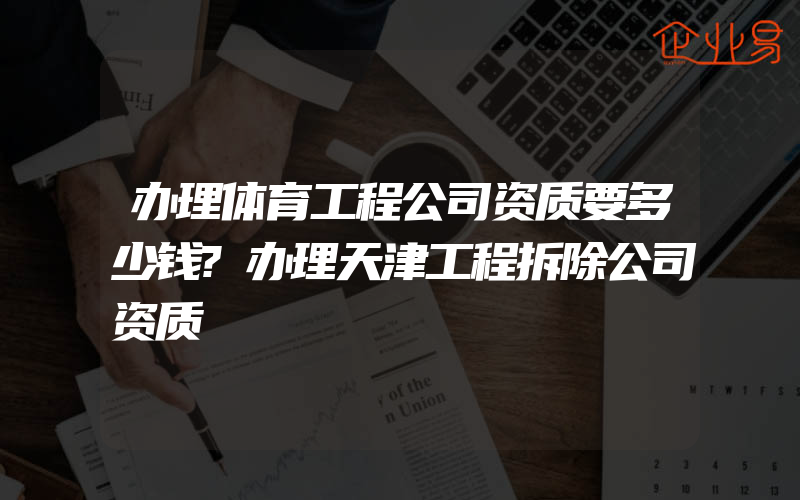 办理体育工程公司资质要多少钱?办理天津工程拆除公司资质