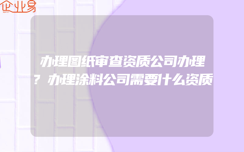 办理图纸审查资质公司办理?办理涂料公司需要什么资质