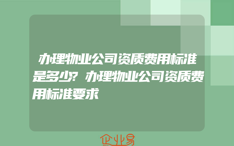 办理物业公司资质费用标准是多少?办理物业公司资质费用标准要求