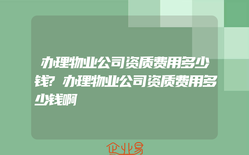 办理物业公司资质费用多少钱?办理物业公司资质费用多少钱啊