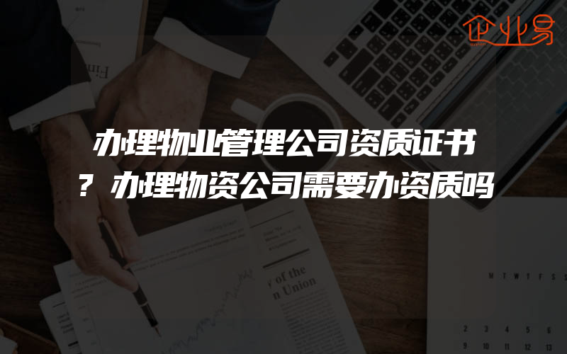 办理物业管理公司资质证书?办理物资公司需要办资质吗