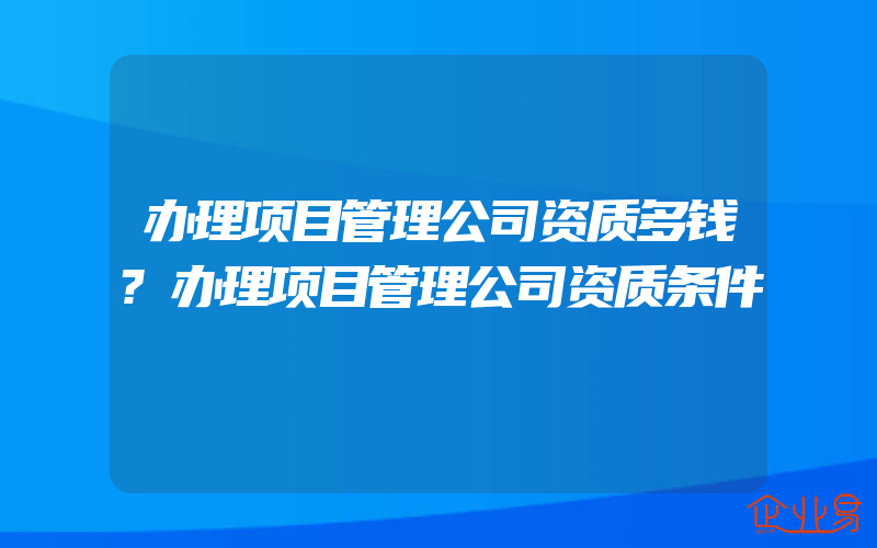 办理项目管理公司资质多钱?办理项目管理公司资质条件