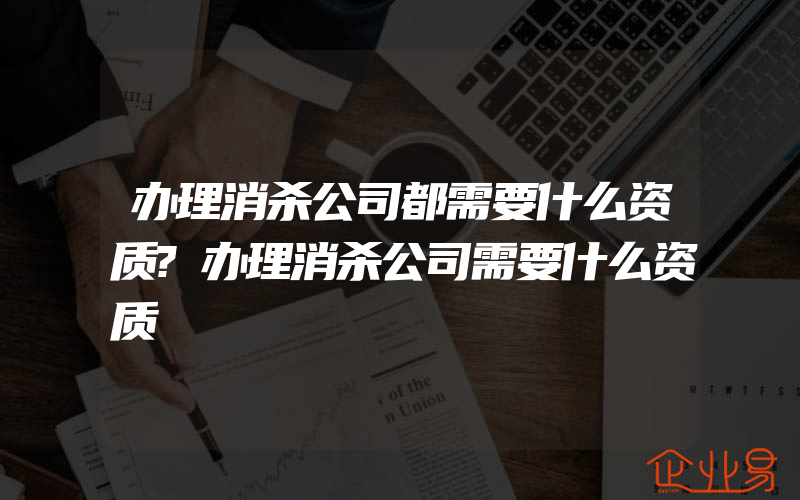 办理消杀公司都需要什么资质?办理消杀公司需要什么资质