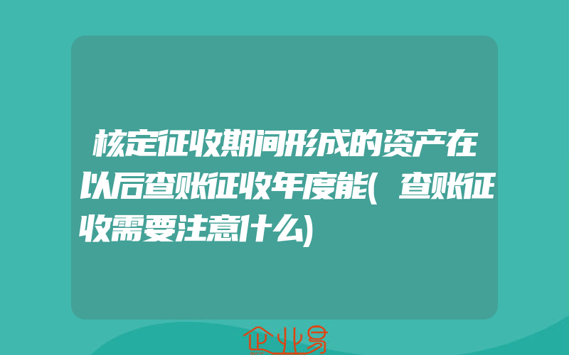 核定征收期间形成的资产在以后查账征收年度能(查账征收需要注意什么)