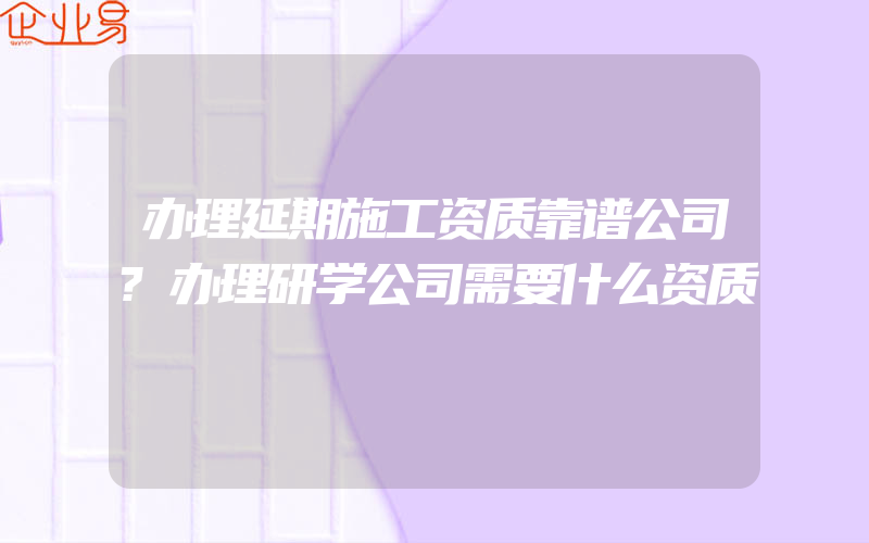 办理延期施工资质靠谱公司?办理研学公司需要什么资质