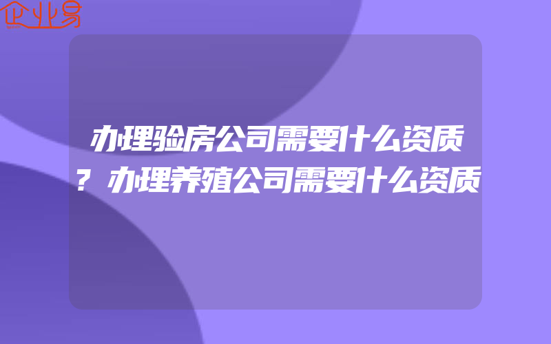 办理验房公司需要什么资质?办理养殖公司需要什么资质