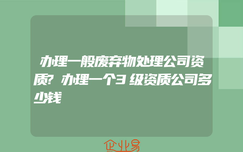 办理一般废弃物处理公司资质?办理一个3级资质公司多少钱